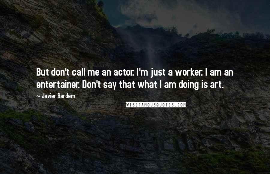 Javier Bardem Quotes: But don't call me an actor. I'm just a worker. I am an entertainer. Don't say that what I am doing is art.