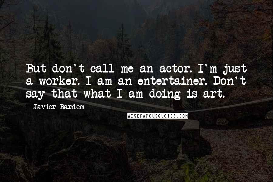 Javier Bardem Quotes: But don't call me an actor. I'm just a worker. I am an entertainer. Don't say that what I am doing is art.