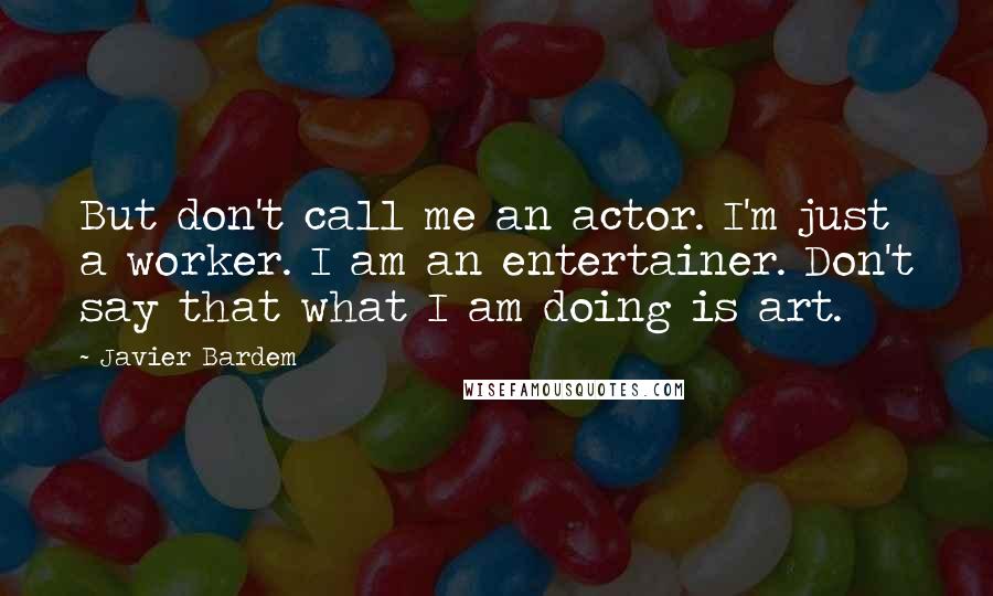 Javier Bardem Quotes: But don't call me an actor. I'm just a worker. I am an entertainer. Don't say that what I am doing is art.