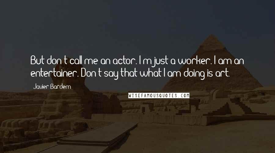 Javier Bardem Quotes: But don't call me an actor. I'm just a worker. I am an entertainer. Don't say that what I am doing is art.