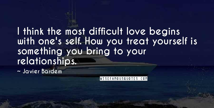 Javier Bardem Quotes: I think the most difficult love begins with one's self. How you treat yourself is something you bring to your relationships.