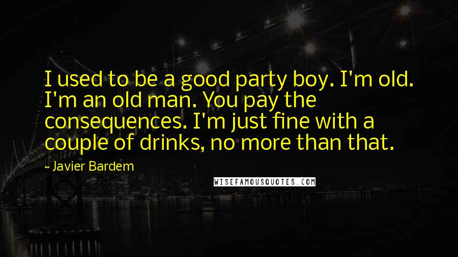 Javier Bardem Quotes: I used to be a good party boy. I'm old. I'm an old man. You pay the consequences. I'm just fine with a couple of drinks, no more than that.