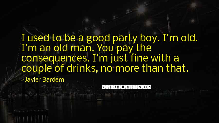 Javier Bardem Quotes: I used to be a good party boy. I'm old. I'm an old man. You pay the consequences. I'm just fine with a couple of drinks, no more than that.