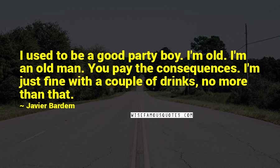 Javier Bardem Quotes: I used to be a good party boy. I'm old. I'm an old man. You pay the consequences. I'm just fine with a couple of drinks, no more than that.