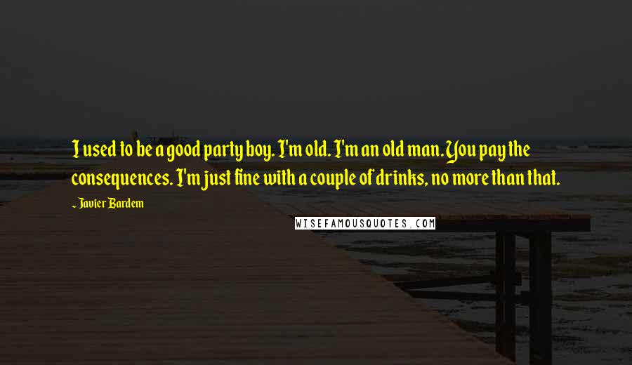 Javier Bardem Quotes: I used to be a good party boy. I'm old. I'm an old man. You pay the consequences. I'm just fine with a couple of drinks, no more than that.