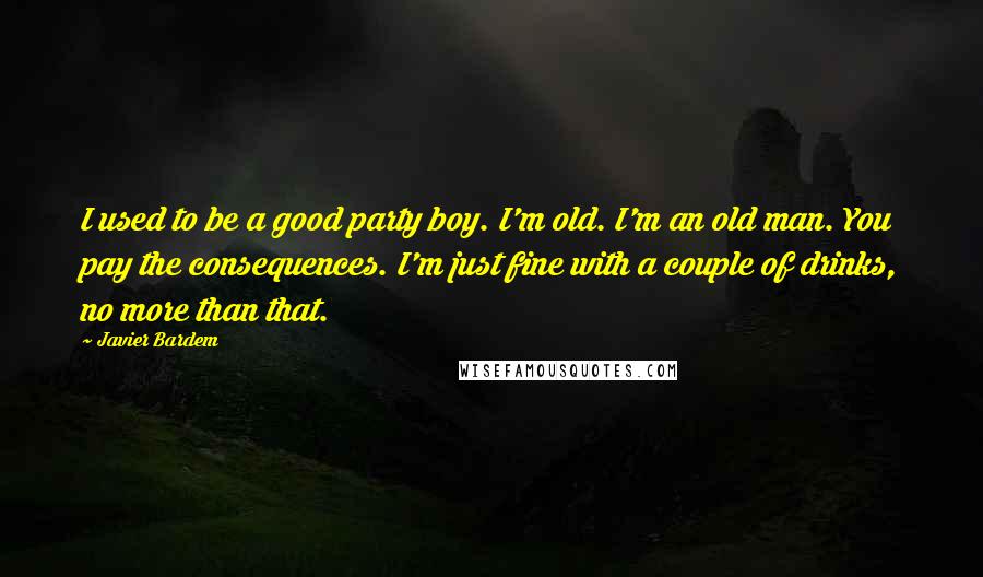 Javier Bardem Quotes: I used to be a good party boy. I'm old. I'm an old man. You pay the consequences. I'm just fine with a couple of drinks, no more than that.