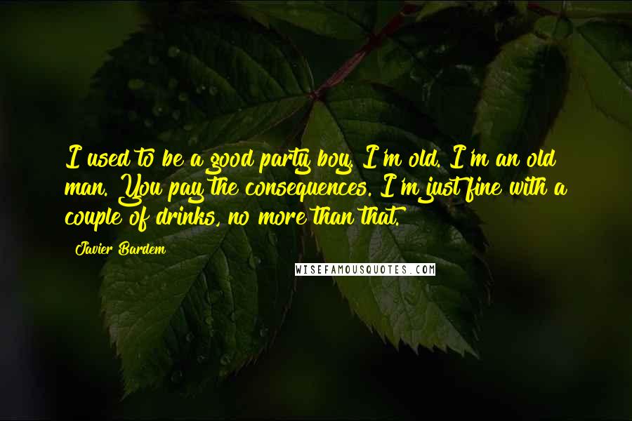 Javier Bardem Quotes: I used to be a good party boy. I'm old. I'm an old man. You pay the consequences. I'm just fine with a couple of drinks, no more than that.