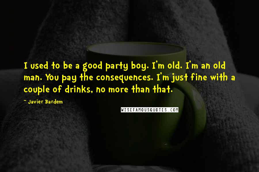 Javier Bardem Quotes: I used to be a good party boy. I'm old. I'm an old man. You pay the consequences. I'm just fine with a couple of drinks, no more than that.