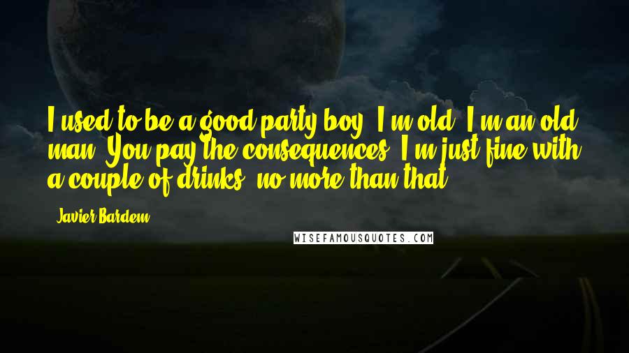 Javier Bardem Quotes: I used to be a good party boy. I'm old. I'm an old man. You pay the consequences. I'm just fine with a couple of drinks, no more than that.
