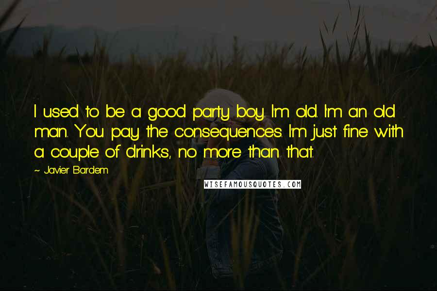 Javier Bardem Quotes: I used to be a good party boy. I'm old. I'm an old man. You pay the consequences. I'm just fine with a couple of drinks, no more than that.