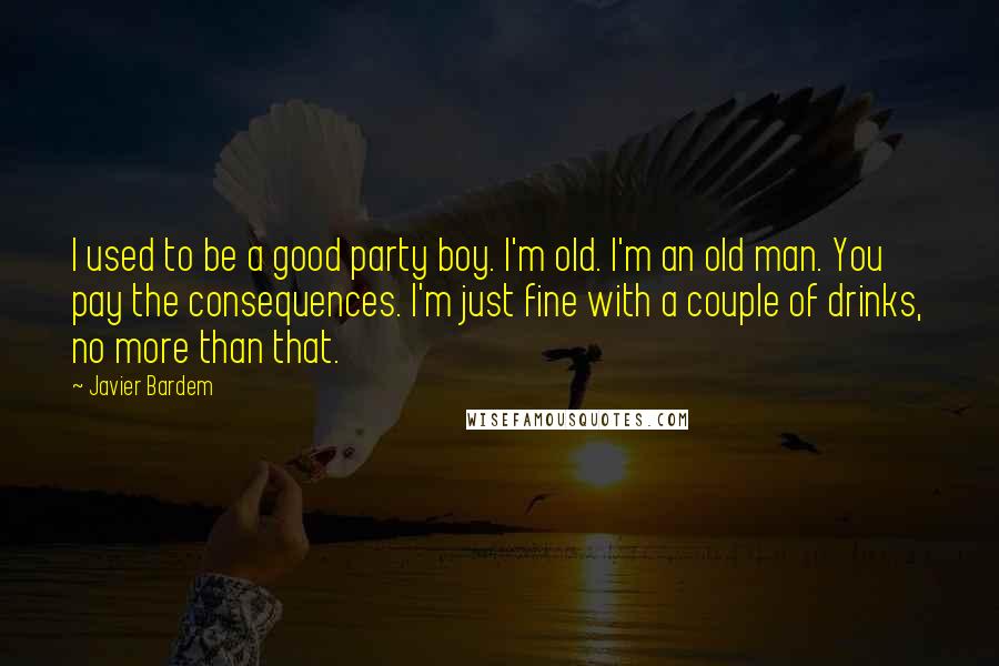 Javier Bardem Quotes: I used to be a good party boy. I'm old. I'm an old man. You pay the consequences. I'm just fine with a couple of drinks, no more than that.