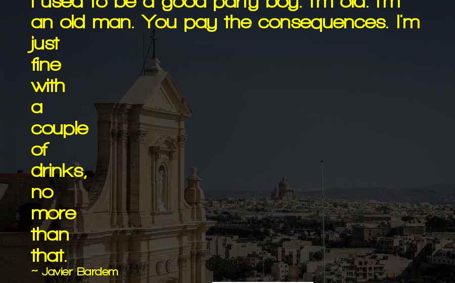 Javier Bardem Quotes: I used to be a good party boy. I'm old. I'm an old man. You pay the consequences. I'm just fine with a couple of drinks, no more than that.