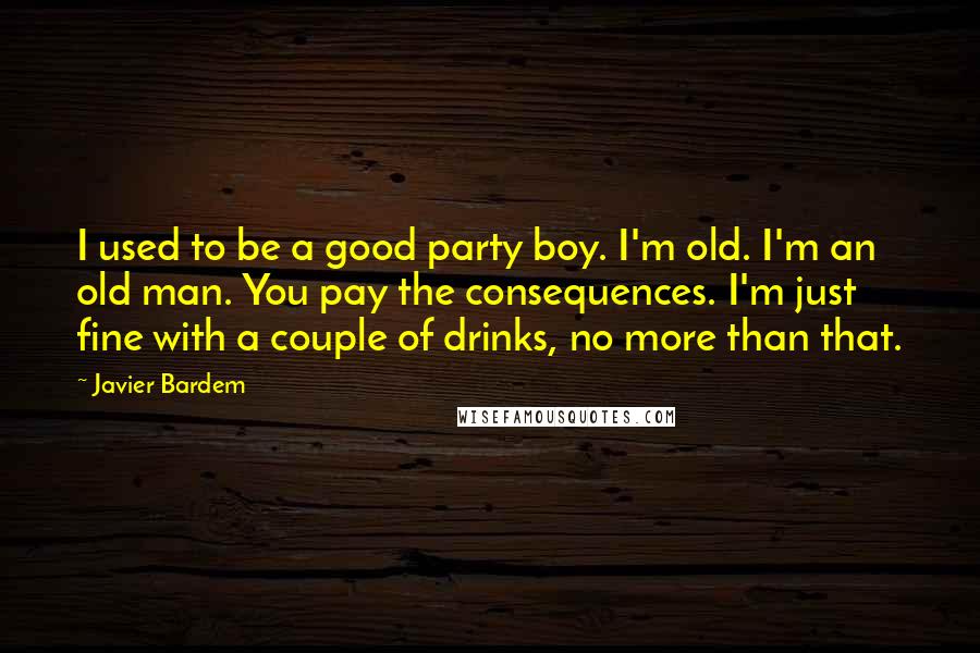 Javier Bardem Quotes: I used to be a good party boy. I'm old. I'm an old man. You pay the consequences. I'm just fine with a couple of drinks, no more than that.