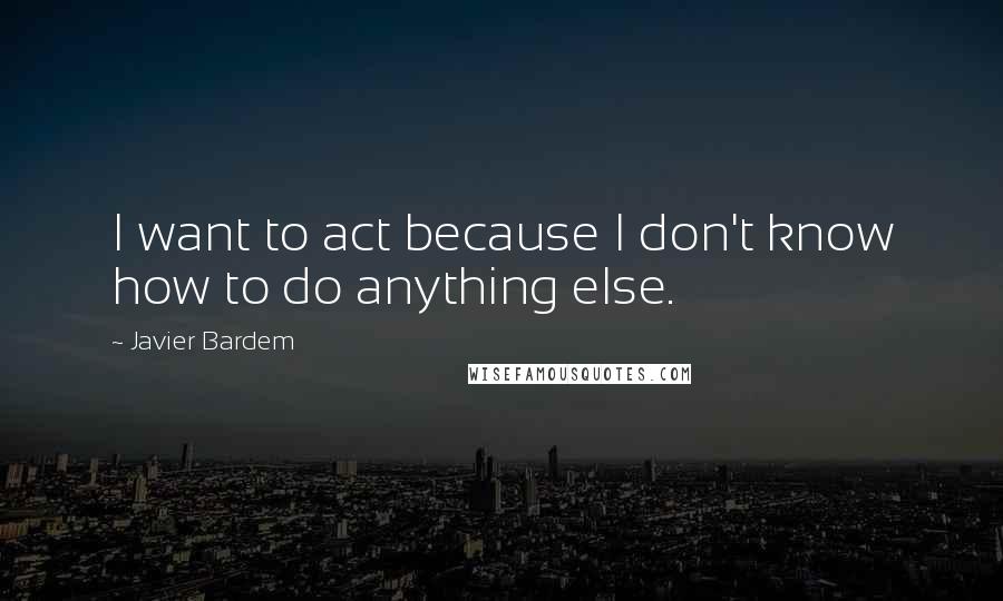 Javier Bardem Quotes: I want to act because I don't know how to do anything else.