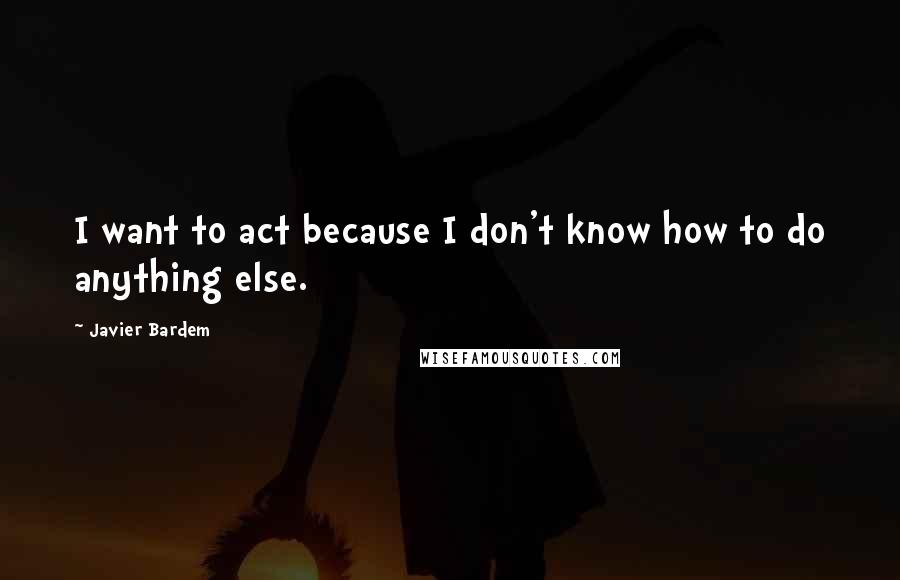 Javier Bardem Quotes: I want to act because I don't know how to do anything else.