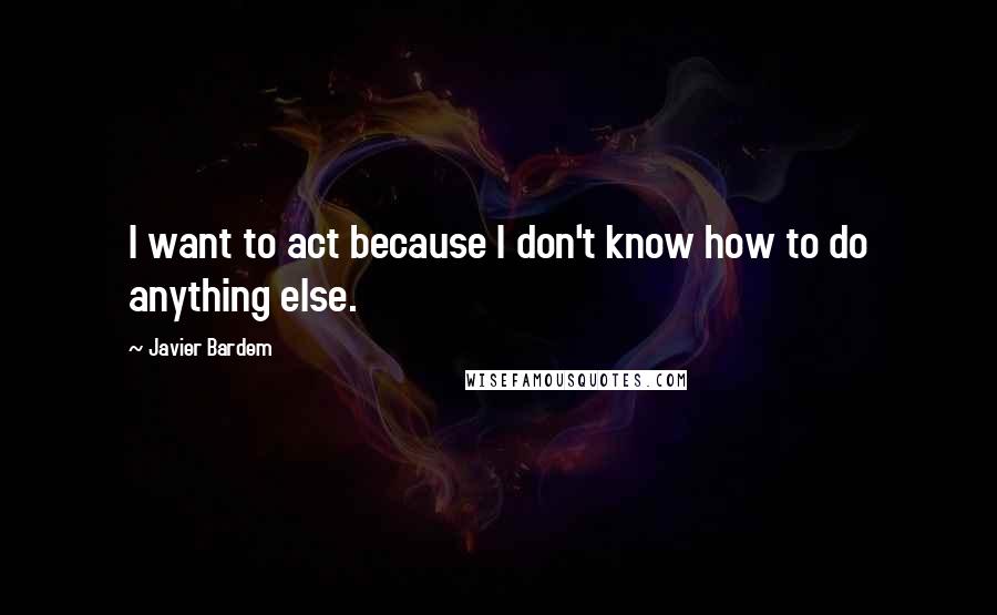 Javier Bardem Quotes: I want to act because I don't know how to do anything else.