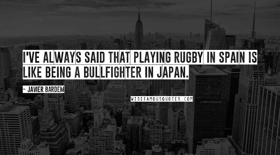 Javier Bardem Quotes: I've always said that playing rugby in Spain is like being a bullfighter in Japan.