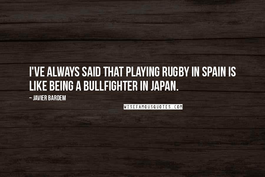 Javier Bardem Quotes: I've always said that playing rugby in Spain is like being a bullfighter in Japan.