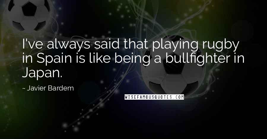 Javier Bardem Quotes: I've always said that playing rugby in Spain is like being a bullfighter in Japan.