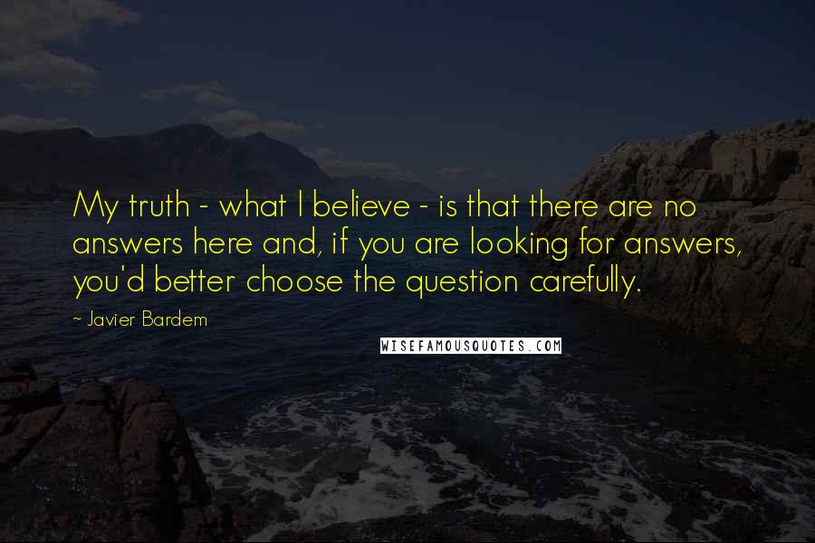 Javier Bardem Quotes: My truth - what I believe - is that there are no answers here and, if you are looking for answers, you'd better choose the question carefully.