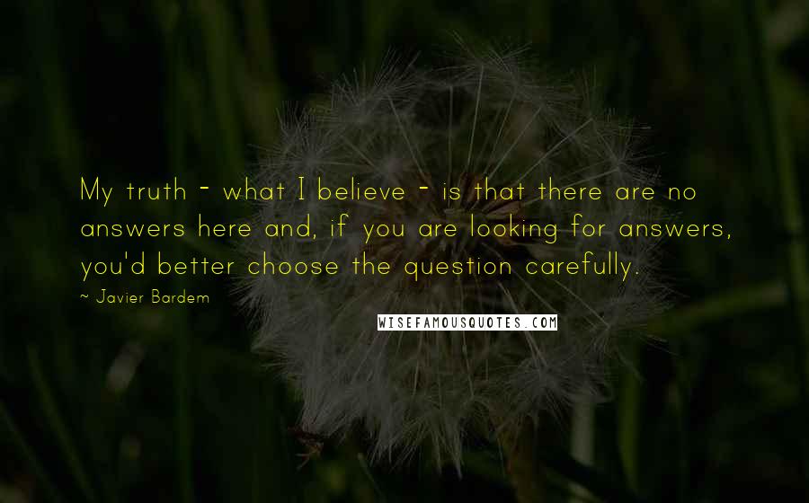 Javier Bardem Quotes: My truth - what I believe - is that there are no answers here and, if you are looking for answers, you'd better choose the question carefully.
