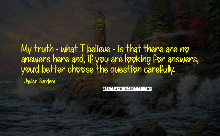 Javier Bardem Quotes: My truth - what I believe - is that there are no answers here and, if you are looking for answers, you'd better choose the question carefully.