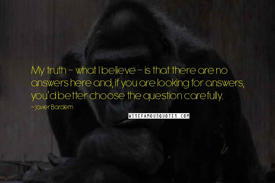 Javier Bardem Quotes: My truth - what I believe - is that there are no answers here and, if you are looking for answers, you'd better choose the question carefully.