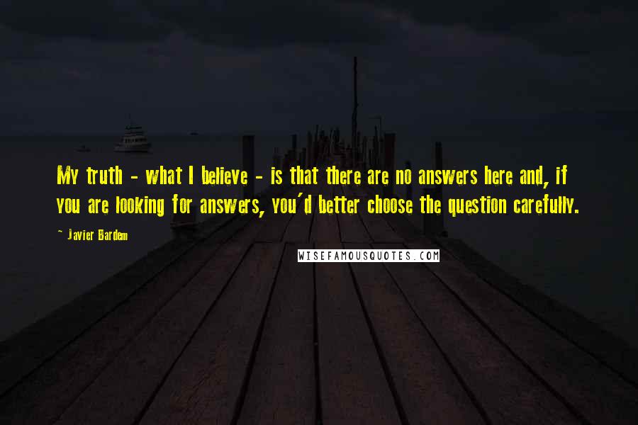 Javier Bardem Quotes: My truth - what I believe - is that there are no answers here and, if you are looking for answers, you'd better choose the question carefully.