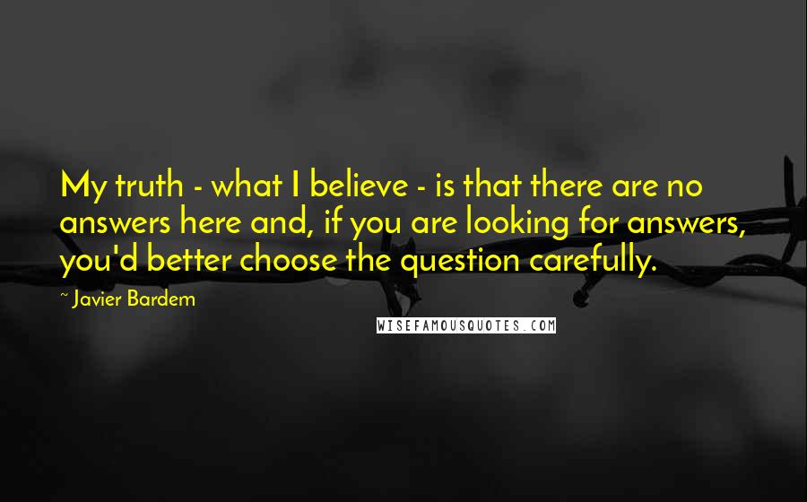 Javier Bardem Quotes: My truth - what I believe - is that there are no answers here and, if you are looking for answers, you'd better choose the question carefully.