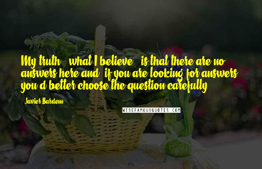 Javier Bardem Quotes: My truth - what I believe - is that there are no answers here and, if you are looking for answers, you'd better choose the question carefully.