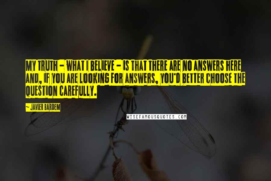 Javier Bardem Quotes: My truth - what I believe - is that there are no answers here and, if you are looking for answers, you'd better choose the question carefully.