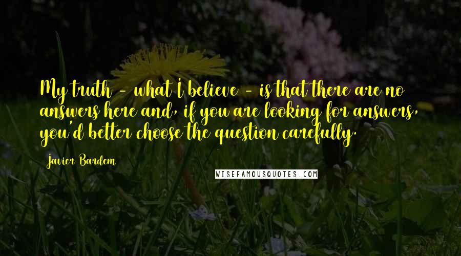 Javier Bardem Quotes: My truth - what I believe - is that there are no answers here and, if you are looking for answers, you'd better choose the question carefully.