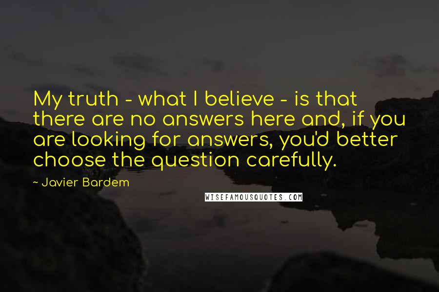 Javier Bardem Quotes: My truth - what I believe - is that there are no answers here and, if you are looking for answers, you'd better choose the question carefully.