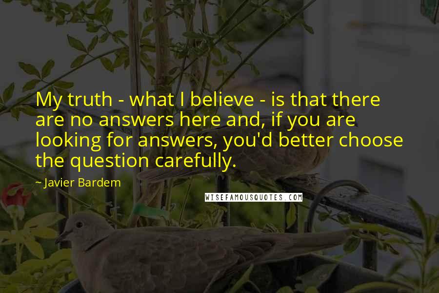 Javier Bardem Quotes: My truth - what I believe - is that there are no answers here and, if you are looking for answers, you'd better choose the question carefully.