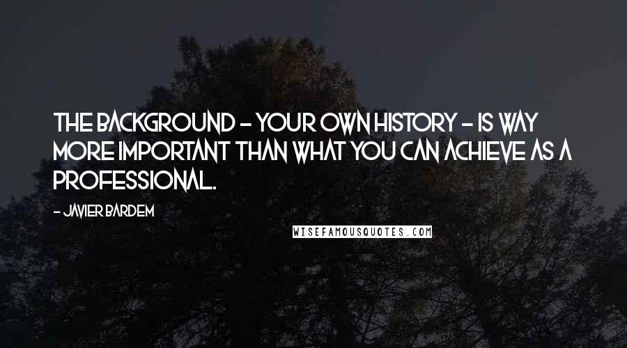 Javier Bardem Quotes: The background - your own history - is way more important than what you can achieve as a professional.