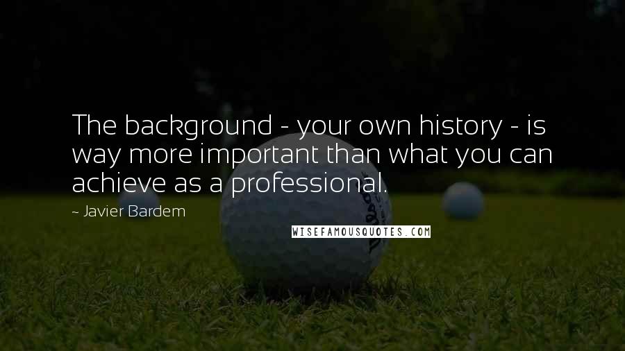 Javier Bardem Quotes: The background - your own history - is way more important than what you can achieve as a professional.