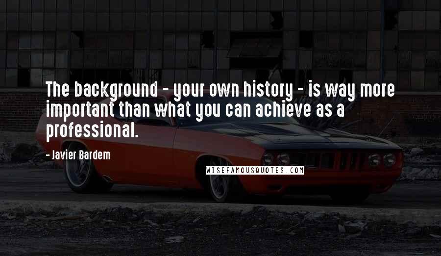 Javier Bardem Quotes: The background - your own history - is way more important than what you can achieve as a professional.