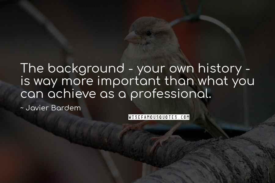 Javier Bardem Quotes: The background - your own history - is way more important than what you can achieve as a professional.