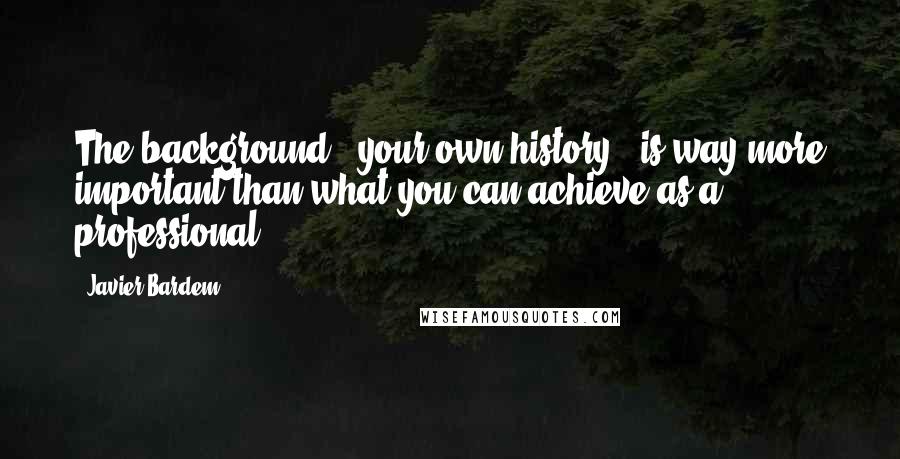 Javier Bardem Quotes: The background - your own history - is way more important than what you can achieve as a professional.