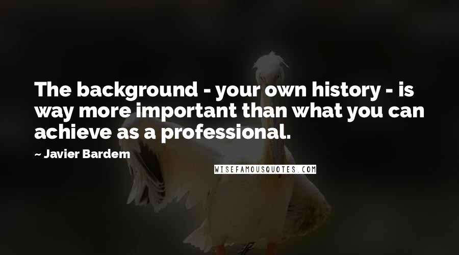 Javier Bardem Quotes: The background - your own history - is way more important than what you can achieve as a professional.