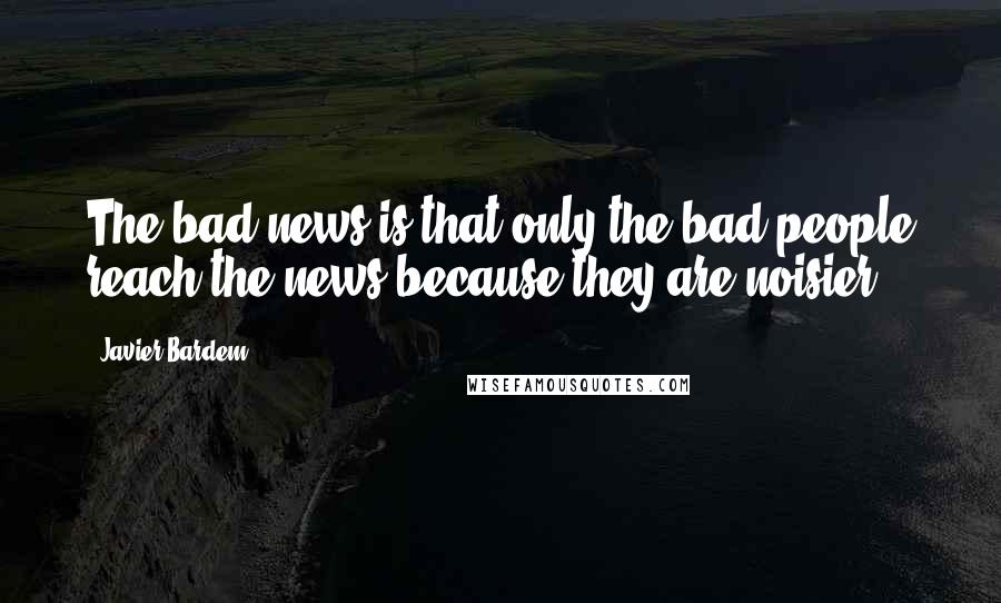 Javier Bardem Quotes: The bad news is that only the bad people reach the news because they are noisier.