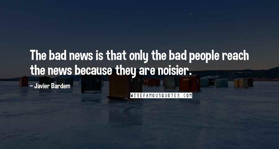 Javier Bardem Quotes: The bad news is that only the bad people reach the news because they are noisier.