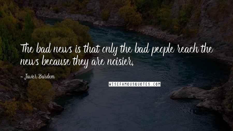 Javier Bardem Quotes: The bad news is that only the bad people reach the news because they are noisier.