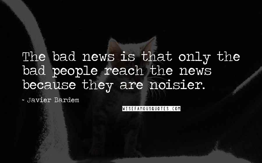 Javier Bardem Quotes: The bad news is that only the bad people reach the news because they are noisier.