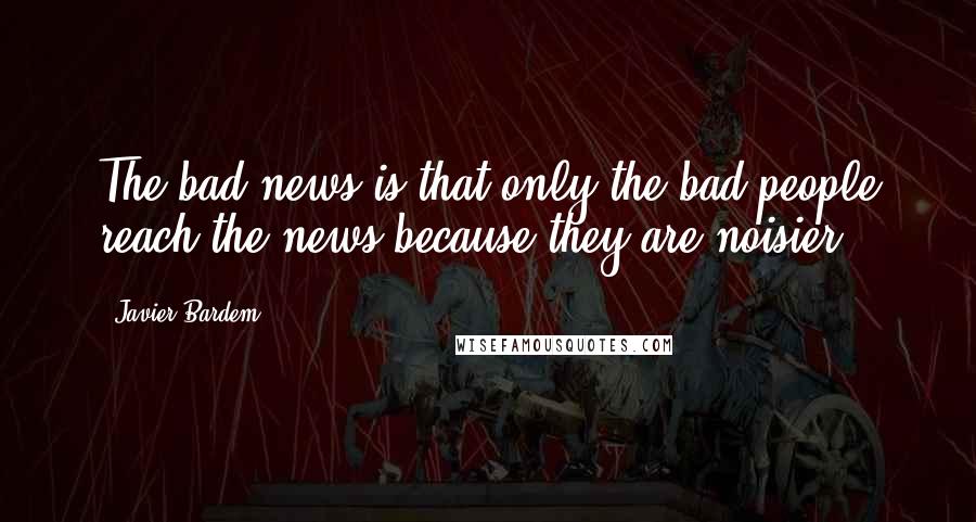 Javier Bardem Quotes: The bad news is that only the bad people reach the news because they are noisier.