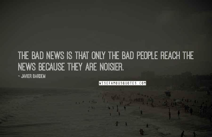 Javier Bardem Quotes: The bad news is that only the bad people reach the news because they are noisier.