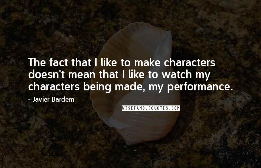 Javier Bardem Quotes: The fact that I like to make characters doesn't mean that I like to watch my characters being made, my performance.