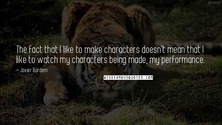 Javier Bardem Quotes: The fact that I like to make characters doesn't mean that I like to watch my characters being made, my performance.