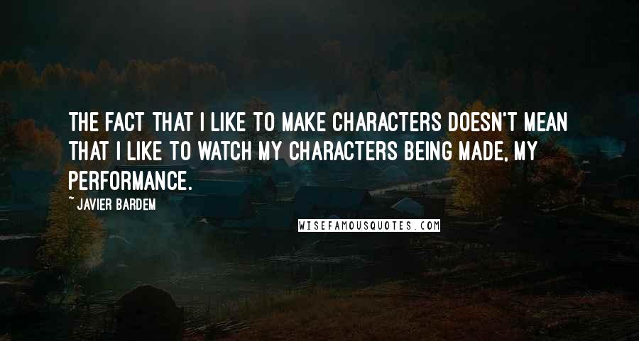 Javier Bardem Quotes: The fact that I like to make characters doesn't mean that I like to watch my characters being made, my performance.