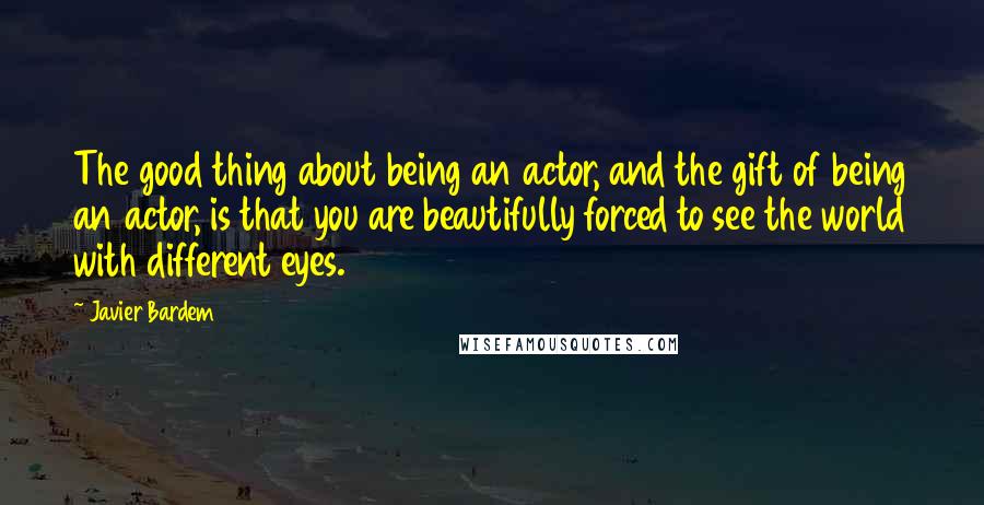 Javier Bardem Quotes: The good thing about being an actor, and the gift of being an actor, is that you are beautifully forced to see the world with different eyes.